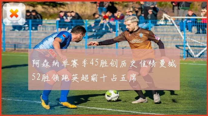 阿森纳单赛季45胜创历史佳绩曼城52胜领跑英超前十占五席