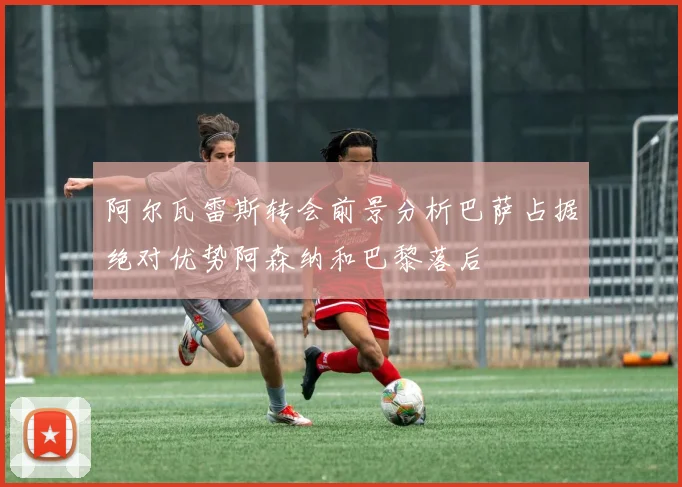 阿尔瓦雷斯转会前景分析巴萨占据绝对优势阿森纳和巴黎落后
