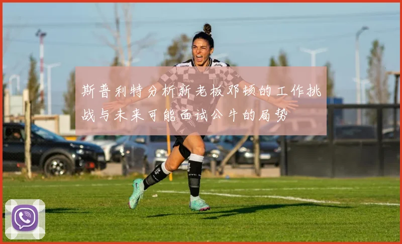 斯普利特分析新老板邓顿的工作挑战与未来可能面试公牛的局势