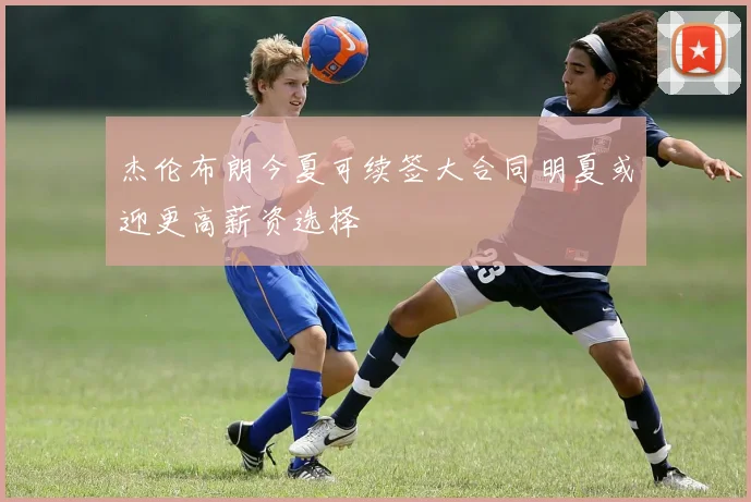 杰伦布朗今夏可续签大合同明夏或迎更高薪资选择