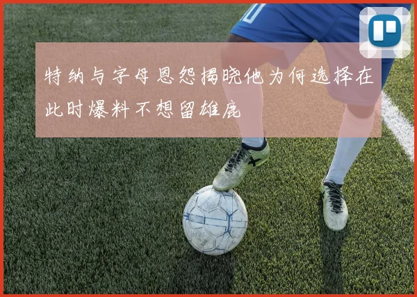 特纳与字母恩怨揭晓他为何选择在此时爆料不想留雄鹿