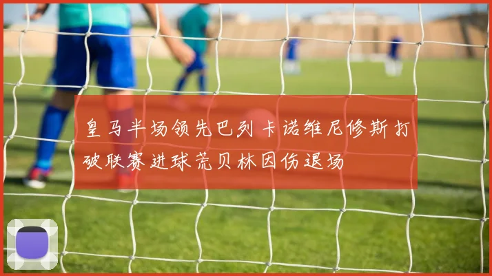 皇马半场领先巴列卡诺维尼修斯打破联赛进球荒贝林因伤退场