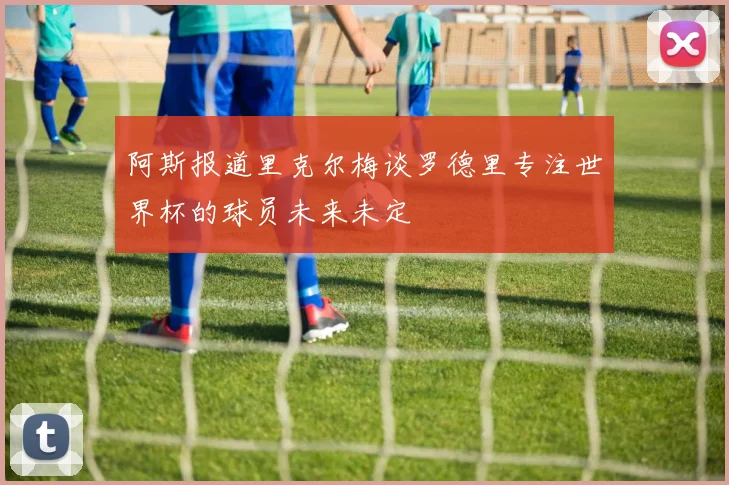 阿斯报道里克尔梅谈罗德里专注世界杯的球员未来未定