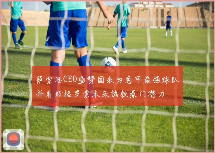 萨索洛CEO盛赞国米为意甲最强球队并看好格罗索未来执教豪门潜力