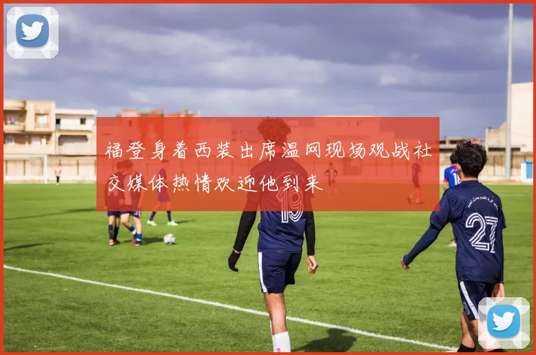 福登身着西装出席温网现场观战社交媒体热情欢迎他到来