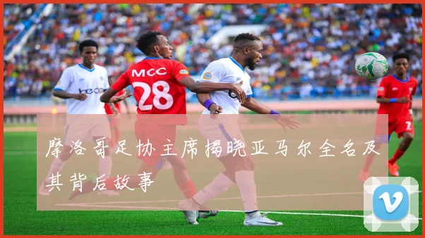 摩洛哥足协主席揭晓亚马尔全名及其背后故事