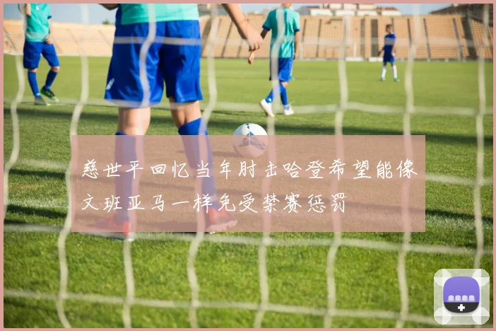 慈世平回忆当年肘击哈登希望能像文班亚马一样免受禁赛惩罚