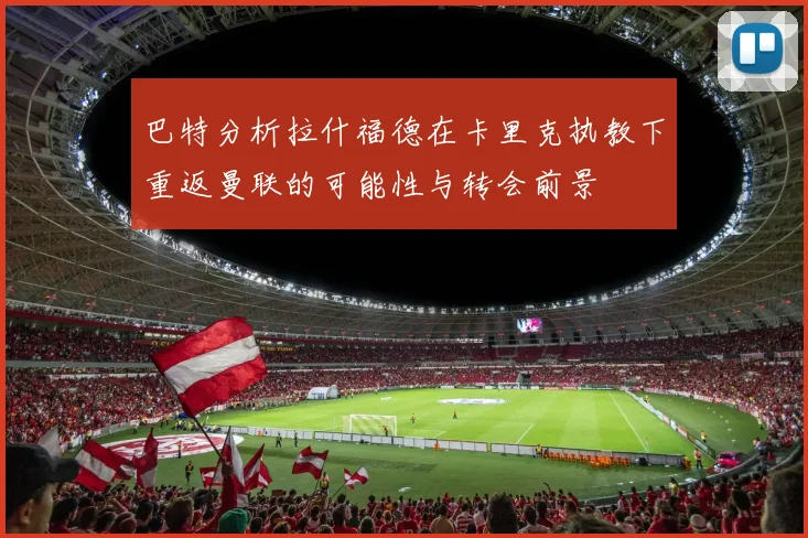 巴特分析拉什福德在卡里克执教下重返曼联的可能性与转会前景