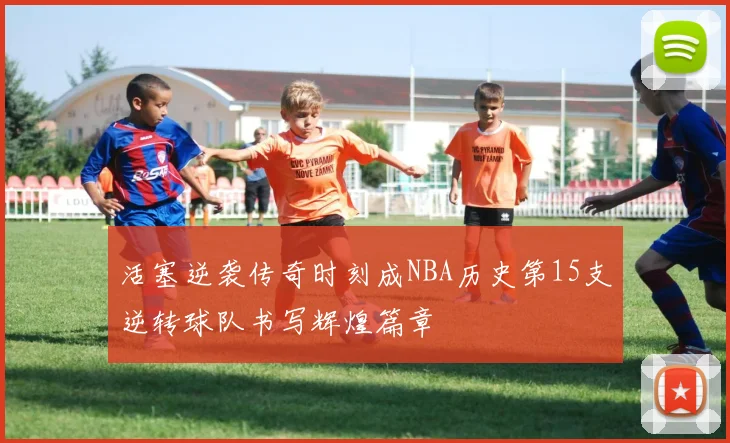 活塞逆袭传奇时刻成NBA历史第15支逆转球队书写辉煌篇章