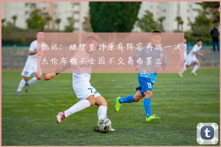 凯记：继续坚持原有阵容再战一次杰伦布朗不会因不交易而罢工