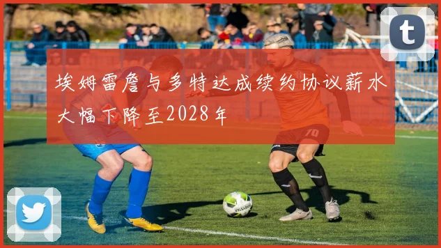 埃姆雷詹与多特达成续约协议薪水大幅下降至2028年