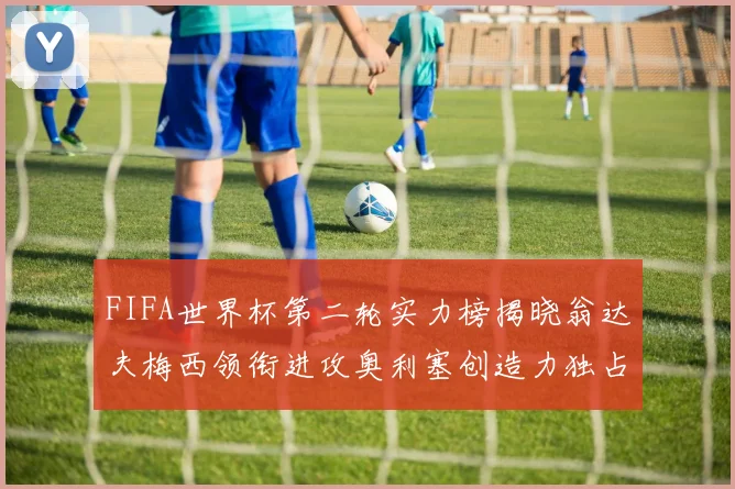 FIFA世界杯第二轮实力榜揭晓翁达夫梅西领衔进攻奥利塞创造力独占鳌头