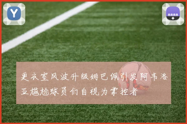 更衣室风波升级姆巴佩引发阿韦洛亚尴尬球员们自视为掌控者