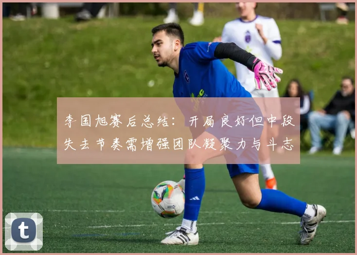 李国旭赛后总结：开局良好但中段失去节奏需增强团队凝聚力与斗志