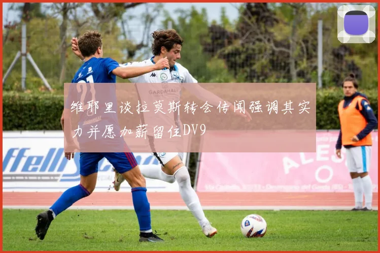 维耶里谈拉莫斯转会传闻强调其实力并愿加薪留住DV9