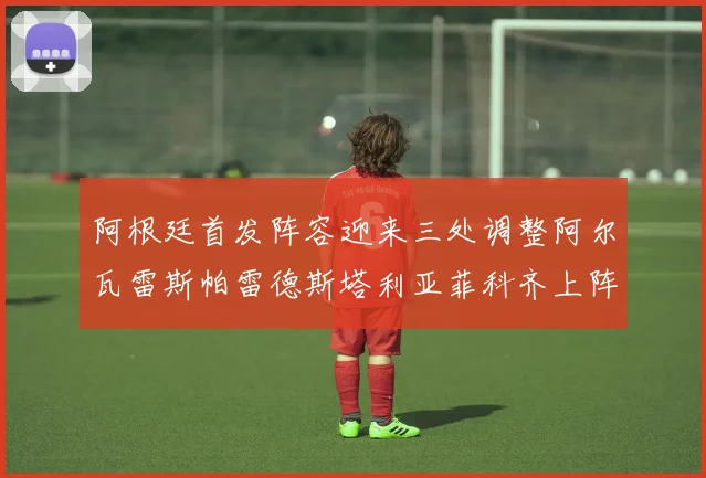 阿根廷首发阵容迎来三处调整阿尔瓦雷斯帕雷德斯塔利亚菲科齐上阵