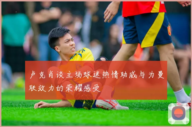 卢克肖谈主场球迷热情助威与为曼联效力的荣耀感受
