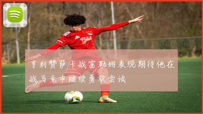 亨利赞萨卡战富勒姆表现期待他在战马竞中继续勇敢尝试