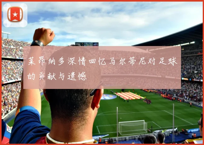 莱昂纳多深情回忆马尔蒂尼对足球的贡献与遗憾