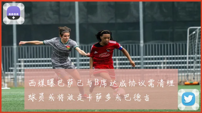 西媒曝巴萨已与B席达成协议需清理球员或将放走卡萨多或巴德吉