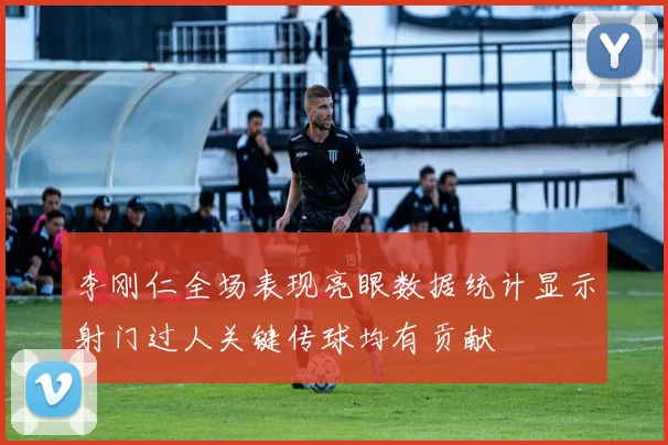 李刚仁全场表现亮眼数据统计显示射门过人关键传球均有贡献