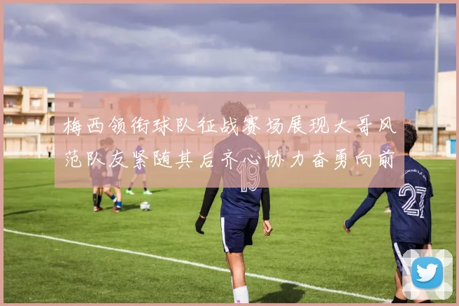 梅西领衔球队征战赛场展现大哥风范队友紧随其后齐心协力奋勇向前
