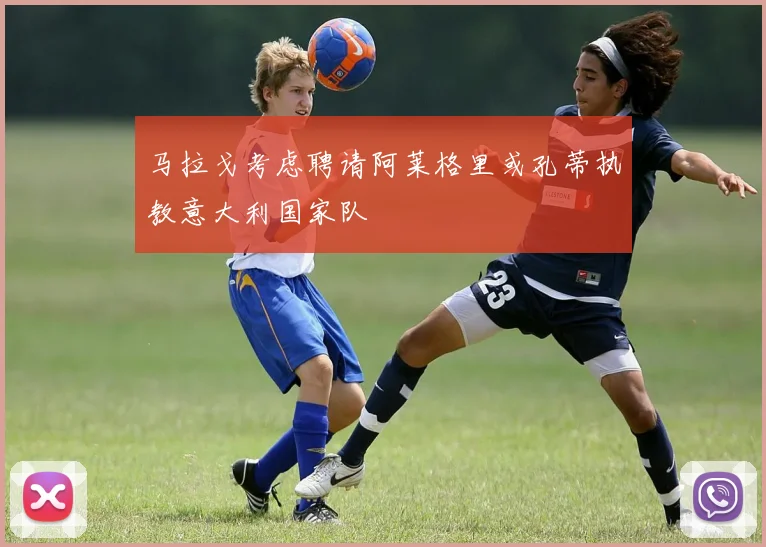 马拉戈考虑聘请阿莱格里或孔蒂执教意大利国家队