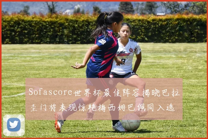 Sofascore世界杯最佳阵容揭晓巴拉圭门将表现惊艳梅西姆巴佩同入选