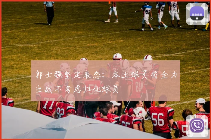 郭士强坚定表态：本土球员将全力出战不考虑归化球员