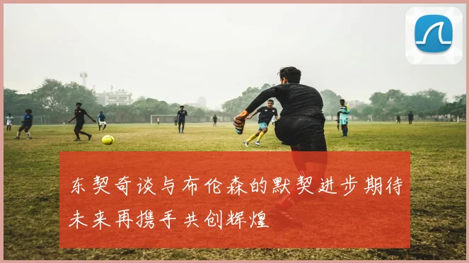 东契奇谈与布伦森的默契进步期待未来再携手共创辉煌