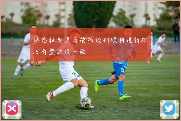 迪巴拉与罗马续约谈判顺利进行双方有望达成一致