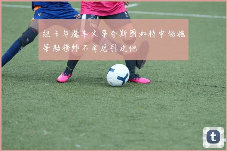 纽卡与魔车文争夺斯图加特中场施蒂勒穆帅不考虑引进他