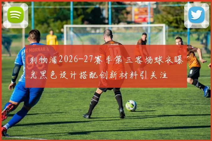 利物浦2026-27赛季第三客场球衣曝光黑色设计搭配创新材料引关注