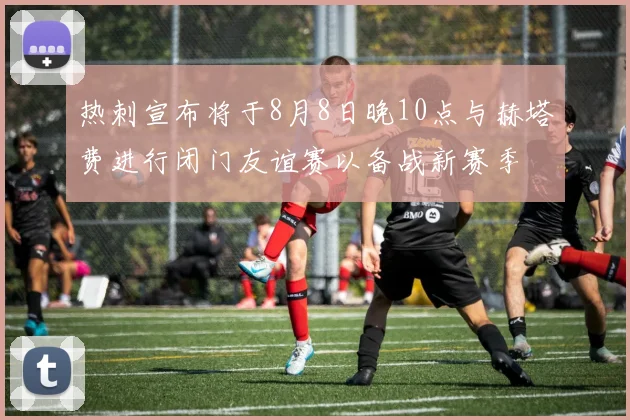 热刺宣布将于8月8日晚10点与赫塔费进行闭门友谊赛以备战新赛季